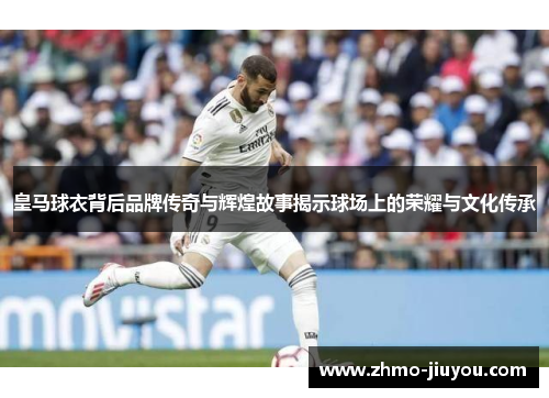 皇马球衣背后品牌传奇与辉煌故事揭示球场上的荣耀与文化传承