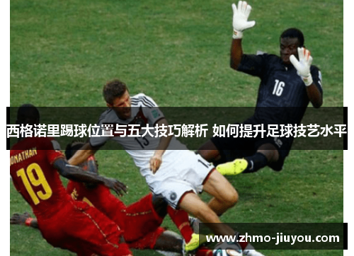 西格诺里踢球位置与五大技巧解析 如何提升足球技艺水平