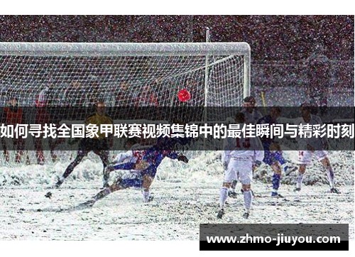 如何寻找全国象甲联赛视频集锦中的最佳瞬间与精彩时刻 如何寻找全国象甲联赛视频集锦中的最佳瞬间与精彩时刻