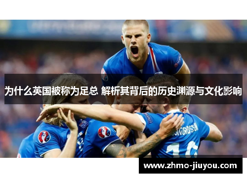 为什么英国被称为足总 解析其背后的历史渊源与文化影响 为什么英国被称为足总 解析其背后的历史渊源与文化影响