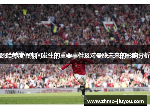 滕哈赫度假期间发生的重要事件及对曼联未来的影响分析 滕哈赫度假期间发生的重要事件及对曼联未来的影响分析