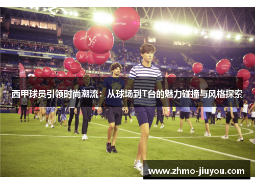 西甲球员引领时尚潮流：从球场到T台的魅力碰撞与风格探索