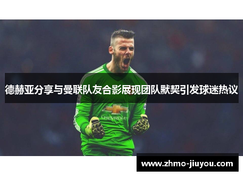 德赫亚分享与曼联队友合影展现团队默契引发球迷热议