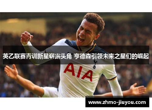 英乙联赛青训新星崭露头角 亨德森引领未来之星们的崛起 英乙联赛青训新星崭露头角 亨德森引领未来之星们的崛起