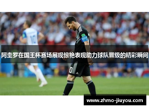 阿圭罗在国王杯赛场展现惊艳表现助力球队晋级的精彩瞬间